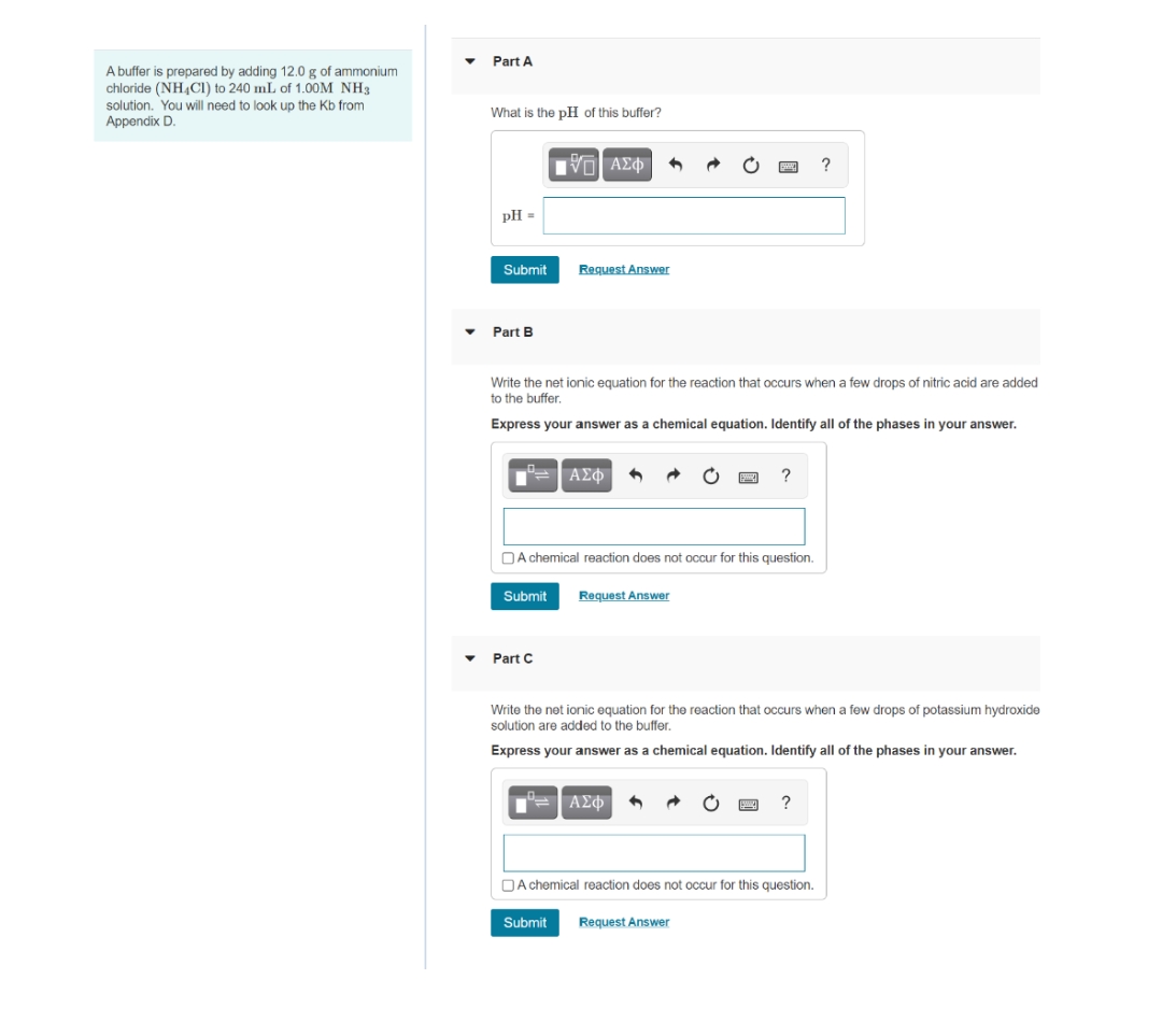 Part A
A buffer is prepared by adding 12.0 g of ammonium
chloride (NH,CI) to 240 mL of 1.00M NH3
solution. You will need to look up the Kb from
Appendix D.
What is the pH of this buffer?
pH =
Submit
Request Answer
Part B
Write the net ionic equation for the reaction that occurs when a few drops of nitric acid are added
to the buffer.
Express your answer as a chemical equation. Identify all of the phases in your answer.
U ΑΣΦ
OA chemical reaction does not occur for this question.
Submit
Request Answer
Part C
Write the net ionic equation for the reaction that occurs when a few drops of potassium hydroxide
solution are added to the buffer.
Express your answer as a chemical equation. Identify all of the phases in your answer.
" ΑΣφ
?
DA chemical reaction does not occur for this question.
Submit
Request Answer
