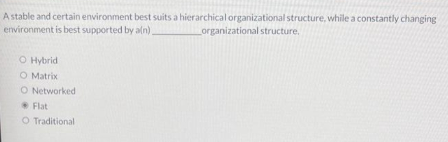 A stable and certain environment best suits a hierarchical organizational structure, while a constantly changing
environment is best supported by a(n).
Lorganizational structure.
O Hybrid
O Matrix
O Networked
OFlat
O Traditional
