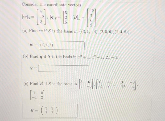 Consider the coordinate vectors
-8
51
[w]s
-2, [als
2. [B]s
!!
(a) Find w if S is the basis in {(3, 1, -4), (2, 5, 6), (1,4,8)}.
w =|(?,?,?)
(b) Find q if S is the basis in r +1, x² – 1, 2x - 1.
[3
(c) Find B if S is the basis in
3
12
? ?
B =
? ?
220
