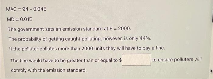 MAC = 94 - 0.04E
MD = 0.01E
The government sets an emission standard at E = 2000.
The probability of getting caught polluting, however, is only 44%.
If the polluter pollutes more than 2000 units they will have to pay a fine.
The fine would have to be greater than or equal to $
to ensure polluters will
comply with the emission standard.
