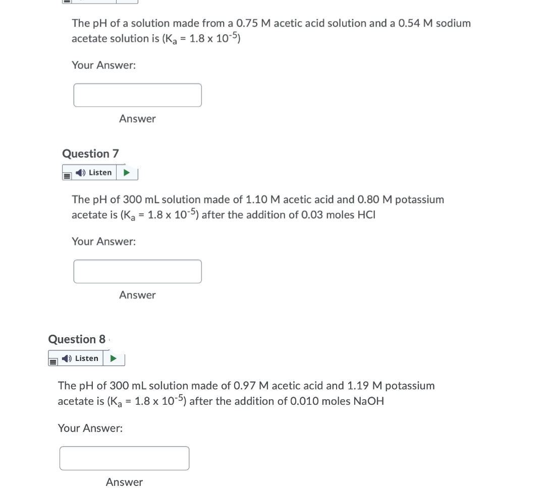 The pH of a solution made from a 0.75 M acetic acid solution and a 0.54 M sodium
acetate solution is (K, = 1.8 x 10-5)
Your Answer:
Answer
Question 7
1) Listen
The pH of 300 mL solution made of 1.10 M acetic acid and 0.80 M potassium
acetate is (Ka = 1.8 x 105) after the addition of 0.03 moles HCI
Your Answer:
Answer
Question 8
1) Listen
The pH of 300 mL solution made of 0.97 M acetic acid and 1.19 M potassium
acetate is (Ką = 1.8 x 10-5) after the addition of 0.010 moles NaOH
Your Answer:
Answer
