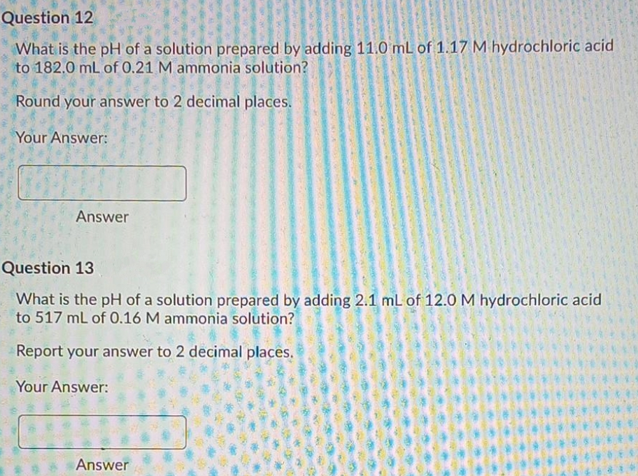 Question 12
What is the pH of a solution prepared by adding 11.0 mL of 1.17 M hydrochloric acid
to 182.0 mL of 0.21 M ammonia solution?
Round your answer to 2 decimal places.
Your Answer:
Answer
Question 13
What is the pH of a solution prepared by adding 2.1 mL of 12.0 M hydrochloric acid
to 517 mL of 0.16 M ammonia solution?
Report your answer to 2 decimal places.
Your Answer:
Answer
