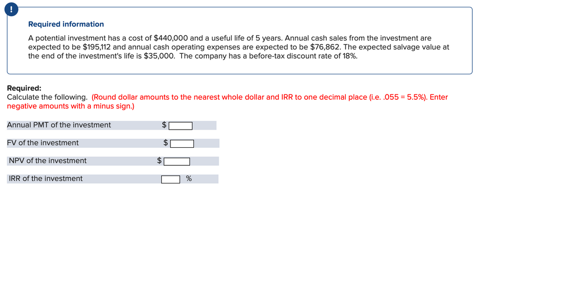 Required information
A potential investment has a cost of $440,000 and a useful life of 5 years. Annual cash sales from the investment are
expected to be $195,112 and annual cash operating expenses are expected to be $76,862. The expected salvage value at
the end of the investment's life is $35,000. The company has a before-tax discount rate of 18%.
Required:
Calculate the following. (Round dollar amounts to the nearest whole dollar and IRR to one decimal place (i.e. .055 = 5.5%). Enter
negative amounts with a minus sign.)
Annual PMT of the investment
FV of the investment
NPV of the investment
IRR of the investment
LA
tA
%