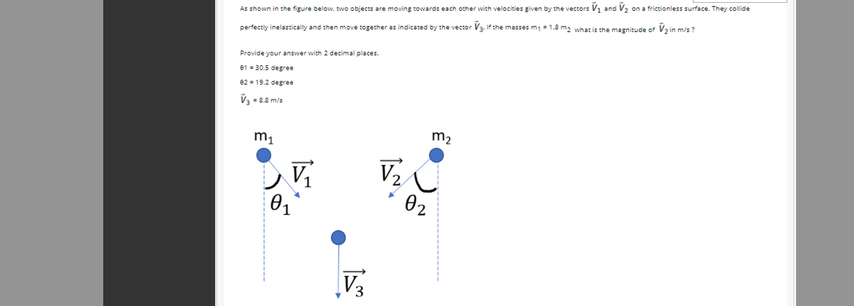 As shown in the figure below, two objects are moving towards each other with velocities given by the vectors V1 and V2 on a frictionless surface. They collide
perfectly inelastically and then move together as indicated by the vector V3. If the masses m1 = 1.8 m2 what is the magnitude of Va in m/s ?
Provide your answer with 2 decimal places.
e1 = 30.5 degree
e2 = 19.2 degree
V3 - 8.8 m/s
m2
m1
V
V2
01
02
