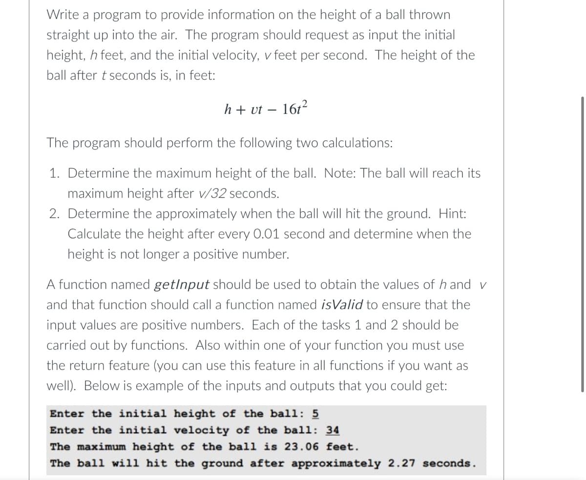 Write a program to provide information on the height of a ball thrown
straight up into the air. The program should request as input the initial
height, h feet, and the initial velocity, v feet per second. The height of the
ball after t seconds is, in feet:
h+ vt – 161²
The program should perform the following two calculations:
1. Determine the maximum height of the ball. Note: The ball will reach its
maximum height after v/32 seconds.
2. Determine the approximately when the ball will hit the ground. Hint:
Calculate the height after every 0.01 second and determine when the
height is not longer a positive number.
A function named getlnput should be used to obtain the values of h and v
and that function should call a function named isValid to ensure that the
input values are positive numbers. Each of the tasks 1 and 2 should be
carried out by functions. Also within one of your function you must use
the return feature (you can use this feature in all functions if you want as
well). Below is example of the inputs and outputs that you could get:
Enter the initial height of the ball: 5
Enter the initial velocity of the ball: 34
The maximum height of the ball is 23.06 feet.
The ball will hit the ground after approximately 2.27 seconds.
