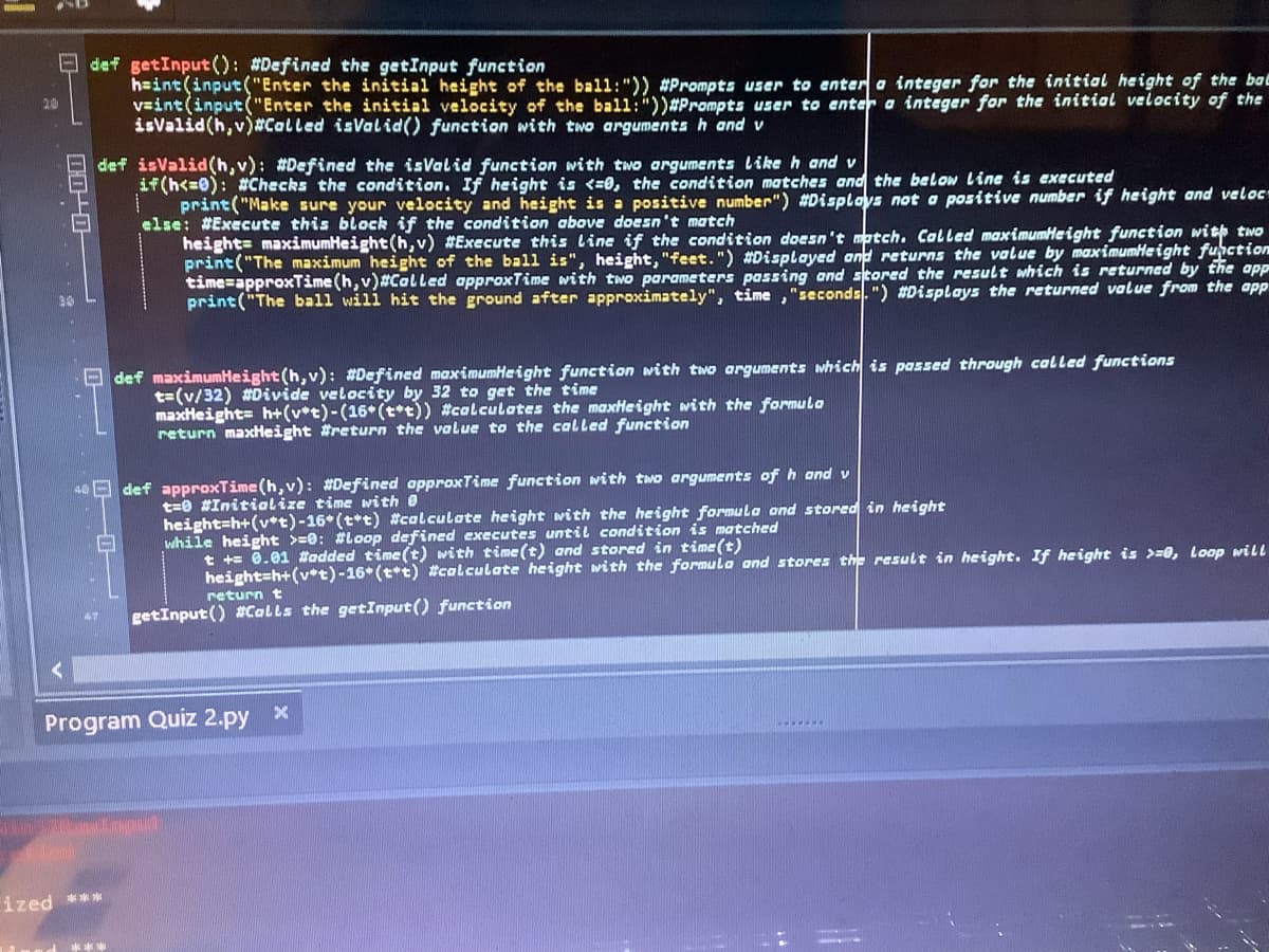 def getInput(): #Defined the getInput function
h=int(input("Enter the initial height of the ball:")) #Prompts user to entera integer for the initial height of the bac
vaint (input("Enter the initial velocity of the bal1:"))#Prompts user to ente a integer for the initiol velocity of the
isvalid(h,v)#Called isValid() function with two arguments h and v
20
def isValid(h,v): #Defined the isValid function with two arguments Like h and v
if(h<=0): #Checks the condition. If height is <=0, the condition matches and the below Line is executed
print("Make sure your velocity and height is a positive number") #Disploys not a positive number if height and veloc
else: #Execute this block if the condition above doesn't match
height= maximumHeight(h, v) #Execute this Line if the condition doesn't match. Called maximumHeight function with two
print ("The maximum height of the ball is", height, "feet.") #Displayed and returns the value by maximumHeight function
time=approxTime (h, v)#CalLled approxTime with two parameters passing and stored the result which is returned by the app
print("The ball will hit the ground after approximately", time ,"seconds.") #Displays the returned value from the app
O def maximumHeight(h,v): #Defined maximumHeight function with two arguments which is passed through called functions
t=(v/32) #Divide velocity by 32 to get the time
maxHeight= h+(v*t)-(16*(t*t)) #calculates the maxHeight with the formulo
return maxHeight #return the value to the called function
E def approxTime (h, v): #Defined approxTime function with two arguments of h and v
t=0 #Initialize time with e
height=h+(v*t)-16* (t*t) #calculote height with the height formula ond stored in height
while height >=0: #Loop defined executes until condition is matched
t += 0.01 #added time (t) with time (t) and stored in time(t)
height=h+(v*t)-16* (t*t) #calculate height with the formula and stores the result in height. If height is >=0, Loop will
return t
getInput () #Colls the getInput() function
Program Quiz 2.py x
ized ***
***
