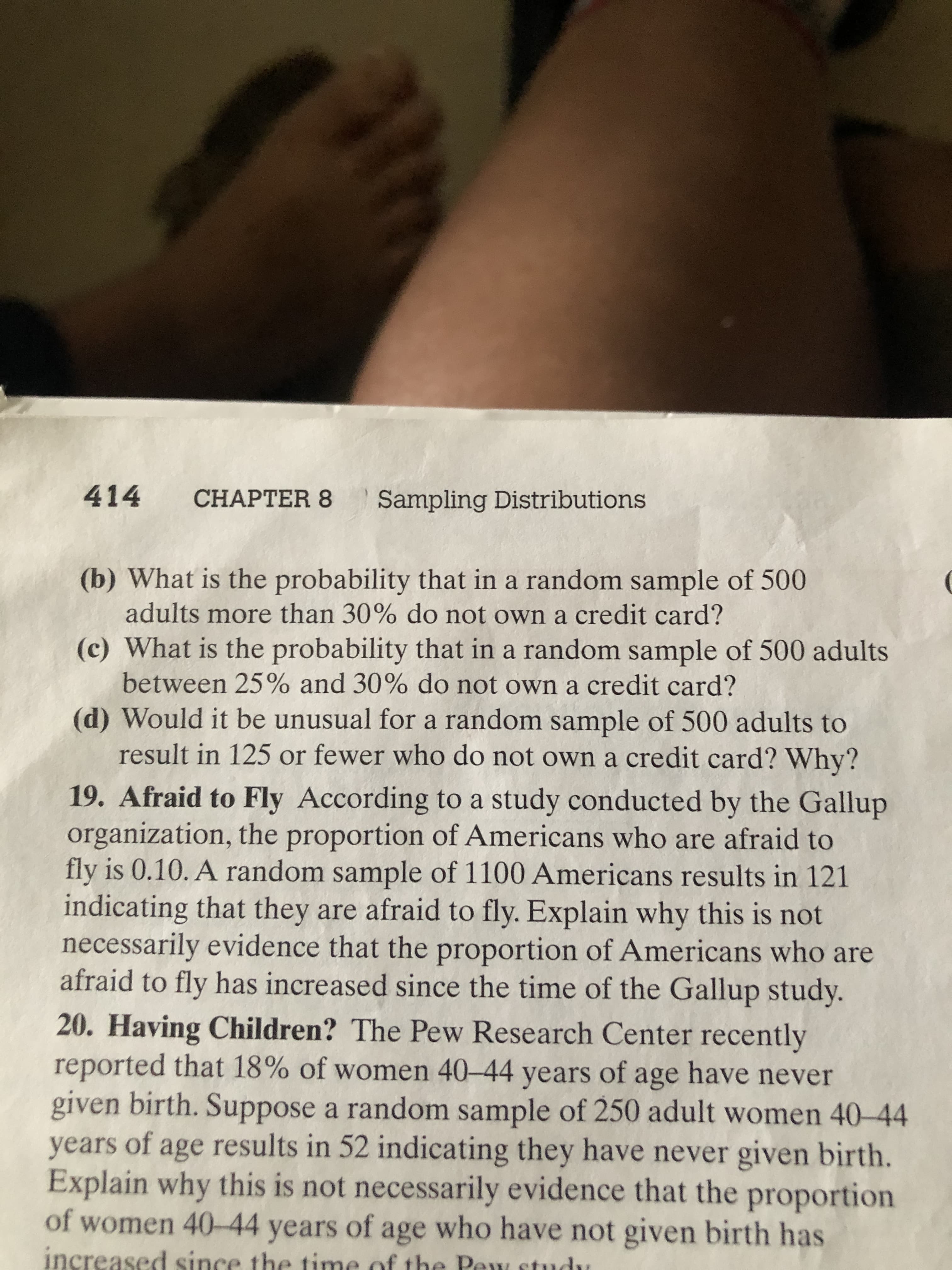 414
CНAPТER 8
Sampling Distributions
(b) What is the probability that in a random sample of 500
adults more than 30% do not own a credit card?
(c) What is the probability that in a random sample of 500 adults
between 25% and 30% do not own a credit card?
(d) Would it be unusual for a random sample of 500 adults to
result in 125 or fewer who do not own a credit card? Why?
19. Afraid to Fly According to a study conducted by the Gallup
organization, the proportion of Americans who are afraid to
fly is 0.10. A random sample of 1100 Americans results in 121
indicating that they are afraid to fly. Explain why this is not
necessarily evidence that the proportion of Americans who are
afraid to fly has increased since the time of the Gallup study.
20. Having Children? The Pew Research Center recently
reported that 18% of women 40-44 years of age have never
given birth. Suppose a random sample of 250 adult women 40-44
years of age results in 52 indicating they have never given birth.
Explain why this is not necessarily evidence that the proportion
of women 40-44 years of age who have not given birth has
increased since the time of the Pew studu
u
