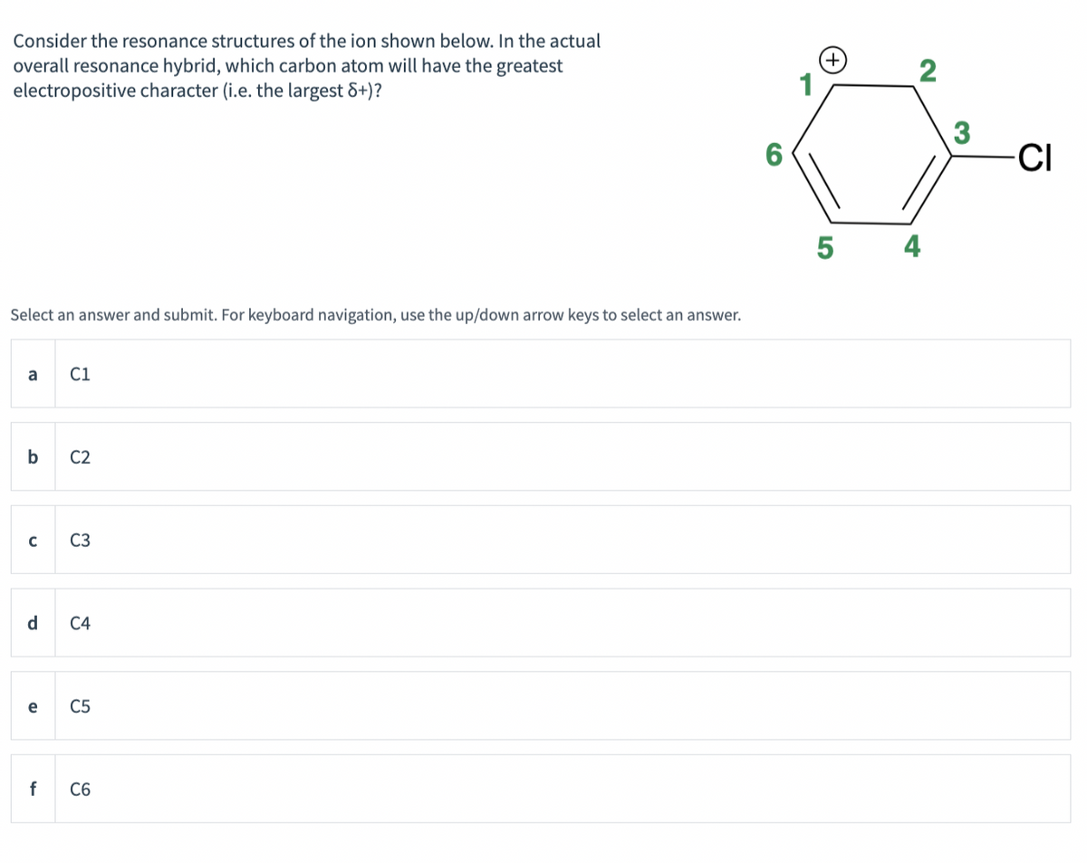 Consider the resonance structures of the ion shown below. In the actual
overall resonance hybrid, which carbon atom will have the greatest
electropositive character (i.e. the largest 8+)?
Select an answer and submit. For keyboard navigation, use the up/down arrow keys to select an answer.
a C1
b C2
C
d
e
C3
C4
C5
f C6
6
(+)
5
2
4
3
-CI