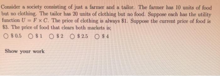 Consider a society consisting of just a farmer and a tailor. The farmer has 10 units of food
but no clothing. The tailor has 20 units of clothing but no food. Suppose each has the utility
function U = F x C. The price of clothing is always $1. Suppose the current price of food is
$3. The price of food that clears both markets is;
O $0.5 O $1 O $2 O $ 2.5 O$4
Show your work
