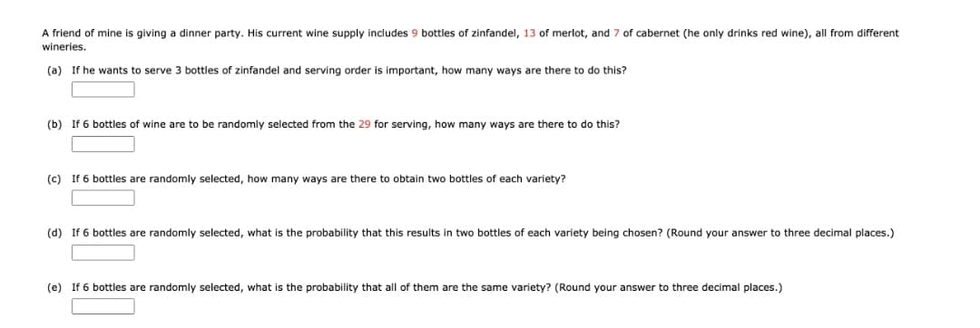 A friend of mine is giving a dinner party. His current wine supply includes 9 bottles of zinfandel, 13 of merlot, and 7 of cabernet (he only drinks red wine), all from different
wineries.
(a) If he wants to serve 3 bottles of zinfandel and serving order is important, how many ways are there to do this?
(b) If 6 bottles of wine are to be randomly selected from the 29 for serving, how many ways are there to do this?
(c) If 6 bottles are randomly selected, how many ways are there to obtain two bottles of each variety?
(d) If 6 bottles are randomly selected, what is the probability that this results in two bottles of each variety being chosen? (Round your answer to three decimal places.)
(e) If 6 bottles are randomly selected, what is the probability that all of them are the same variety? (Round your answer to three decimal places.)
