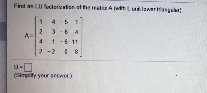 Find an LU factorization of the matrix A (with L unit lower triangular).
1
4 -5 1
3 -6 4
A =
1 -6 11
2 -2
0 8
U =
(Simplify your answer.)
