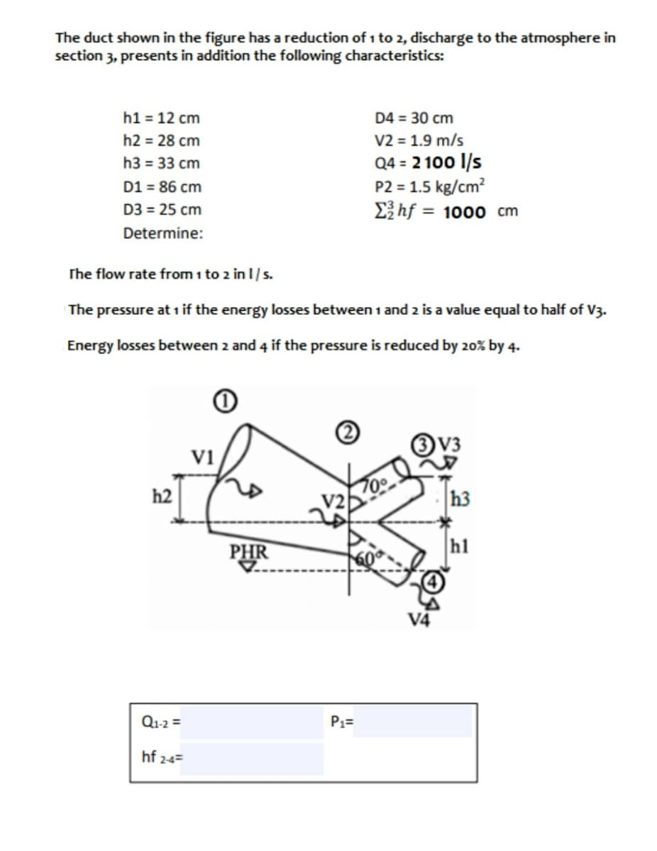 The duct shown in the figure has a reduction of 1 to 2, discharge to the atmosphere in
section 3, presents in addition the following characteristics:
h1 = 12 cm
D4 = 30 cm
V2 = 1.9 m/s
Q4 = 2 100 l/s
P2 = 1.5 kg/cm?
E}hf = 1000 cm
h2 = 28 cm
h3 = 33 cm
D1 = 86 cm
D3 = 25 cm
Determine:
The flow rate from i to 2 in 1/s.
The pressure at 1 if the energy losses between 1 and 2 is a value equal to half of V3.
Energy losses between 2 and 4 if the pressure is reduced by 20% by 4.
V3
vi
h2
h3
PHR
hl
Q1-2 =
P1=
hf 24=

