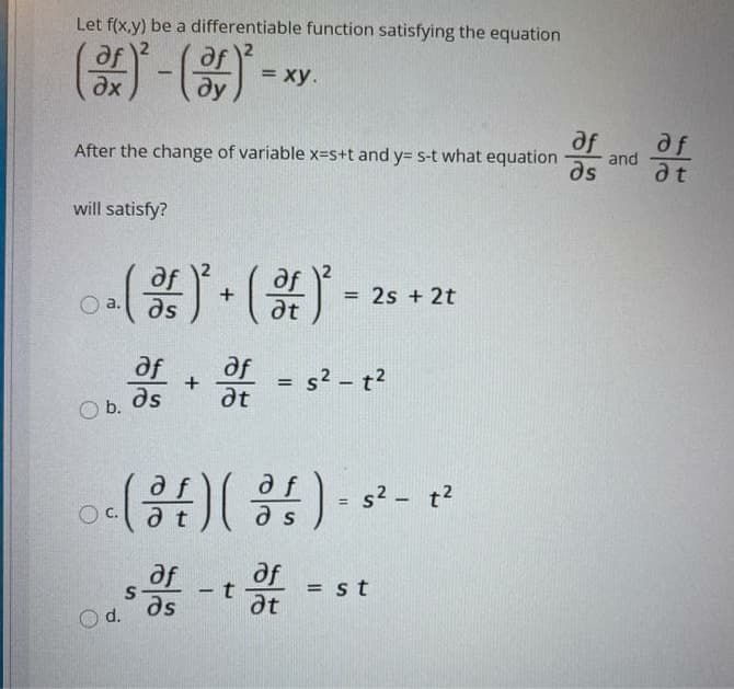 Let f(x,y) be a differentiable function satisfying the equation
= xy.
%3D
dx
ду
af
af
and
After the change of variable x=s+t and y= s-t what equation
ds
at
will satisfy?
2s + 2t
O a. as
dt
af
af
ds
+
at
s2 - t?
%3D
b.
s2 - t2
%3D
C.
a t
a s
af
af
-t
dt
as
= st
%3D
Od.
