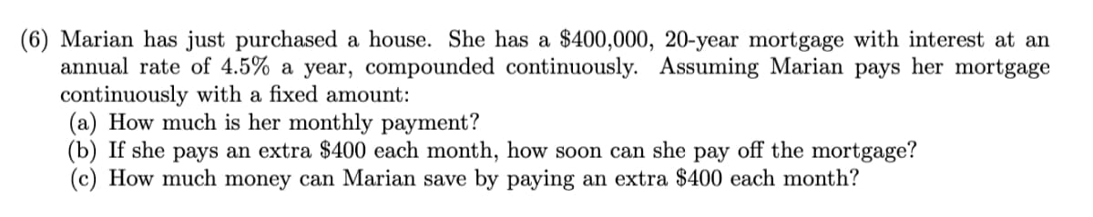 (6) Marian has just purchased a house. She has a $400,000, 20-year mortgage with interest at an
annual rate of 4.5% a year, compounded continuously. Assuming Marian pays her mortgage
continuously with a fixed amount:
(a) How much is her monthly payment?
(b) If she pays an extra $400 each month, how soon can she pay off the mortgage?
(c) How much money can Marian save by paying an extra $400 each month?
