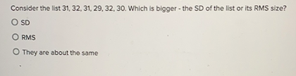 Consider the list 31, 32, 31, 29, 32, 30. Which is bigger - the SD of the list or its RMS size?
O SD
O RMS
O They are about the same
