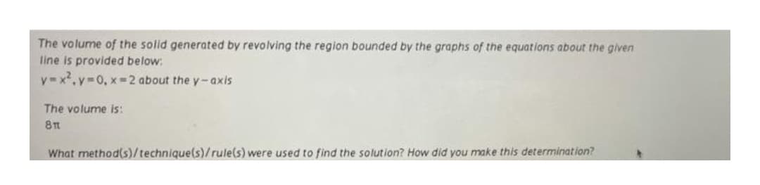 The volume of the solid generated by revolving the region bounded by the graphs of the equations about the given
line is provided below:
y x.y-0, x=2 about the y-axis
The volume is:
What method(s)/technique(s)/rule(s) were used to find the solution? How did you make this determination?
