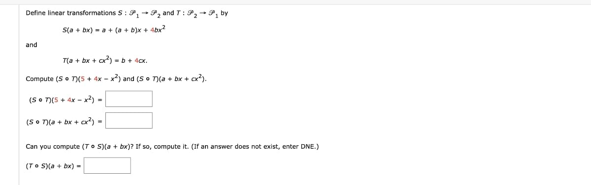 Define linear transformations S : P, → P, and T: P, - P, by
S(a + bx) = a + (a + b)x + 4bx2
and
T(a + bx + cx2) = b + 4cx.
Compute (S o T)(5 + 4x – x2) and (S o T)(a + bx + cx2).
(SO T)(5 + 4x – x2) =
(SO T)(a + bx + cx?) =
Can you compute (To S)(a + bx)? If so, compute it. (If an answer does not exist, enter DNE.)
(To S)(a + bx) =

