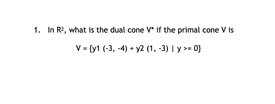 1. In R2, what is the dual cone V* if the primal cone V is
V = {y1 (-3, -4) + y2 (1, -3) | y >= 0}
