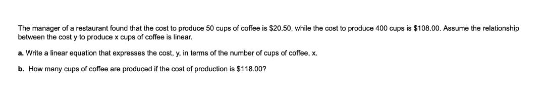 The manager of a restaurant found that the cost to produce 50 cups of coffee is $20.50, while the cost to produce 400 cups is $108.00. Assume the relationship
between the cost y to produce x cups of coffee is linear.
a. Write a linear equation that expresses the cost, y, in terms of the number of cups of coffee, x.
b. How many cups of coffee are produced if the cost of production is $118.00?
