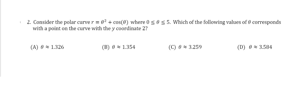 2. Consider the polar curve r = 0² + cos(0) where 0 < 0 < 5. Which of the following values of 0 corresponds
with a point on the curve with the y coordinate 2?
(A) 0 × 1.326
(B) 0 × 1.354
(C) 0 × 3.259
(D) 0 × 3.584
