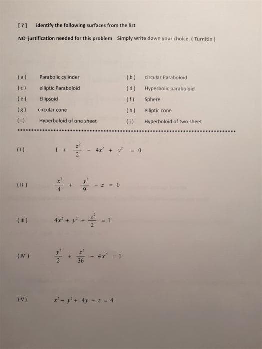 [7]
identify the following surfaces from the list
NO justification needed for this problem Simply write down your choice. (Turnitin )
(a)
Parabolic cylinder
(b)
circular Paraboloid
(c)
elliptic Paraboloid
(d)
Hyperbolic paraboloid
(e)
Ellipsoid
(f)
Sphere
(8)
circular cone
(h)
elliptic cone
(1)
Hyperboloid of one sheet
()
Hyperboloid of two sheet
(1)
I +
2.
4x + y
= 0
(I )
6.
()
4x + y
+ -
(IV )
4x = 1
36
(V)
x'- y' + 4y + 2 = 4
