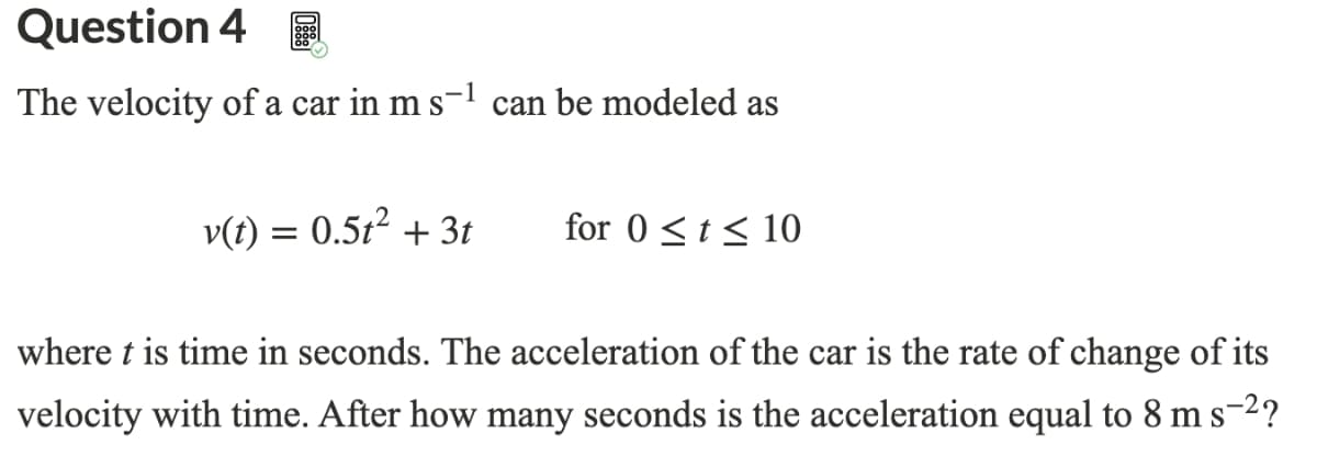 Question 4 E
The velocity of a car in m s-l can be modeled as
v(t) = 0.512 + 3t
for 0 <t< 10
where t is time in seconds. The acceleration of the car is the rate of change of its
velocity with time. After how many seconds is the acceleration equal to 8 m s-2?
