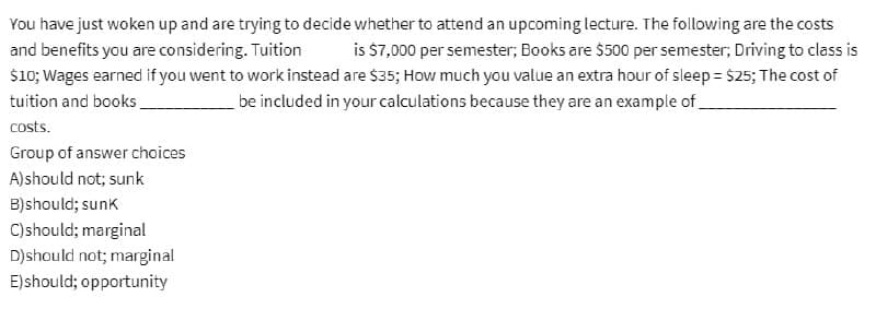 You have just woken up and are trying to decide whether to attend an upcoming lecture. The following are the costs
and benefits you are considering. Tuition is $7,000 per semester; Books are $500 per semester; Driving to class is
$10; Wages earned if you went to work instead are $35; How much you value an extra hour of sleep = $25; The cost of
be included in your calculations because they are an example of
tuition and books.
costs.
Group of answer choices
A) should not; sunk
B)should; sunk
C) should; marginal
D) should not; marginal
E) should; opportunity