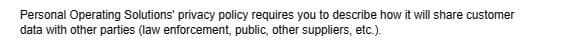 Personal Operating Solutions' privacy policy requires you to describe how it will share customer
data with other parties (law enforcement, public, other suppliers, etc.).