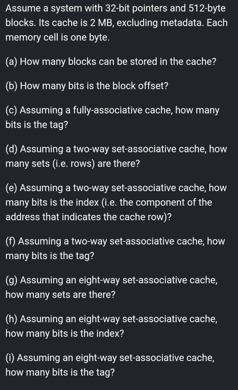 Assume a system with 32-bit pointers and 512-byte
blocks. Its cache is 2 MB, excluding metadata. Each
memory cell is one byte.
(a) How many blocks can be stored in the cache?
(b) How many bits is the block offset?
(c) Assuming a fully-associative cache, how many
bits is the tag?
(d) Assuming a two-way set-associative cache, how
many sets (i.e. rows) are there?
(e) Assuming a two-way set-associative cache, how
many bits is the index (i.e. the component of the
address that indicates the cache row)?
(f) Assuming a two-way set-associative cache, how
many bits is the tag?
(g) Assuming an eight-way set-associative cache,
how many sets are there?
(h) Assuming an eight-way set-associative cache,
how many bits is the index?
(i) Assuming an eight-way set-associative cache,
how many bits is the tag?