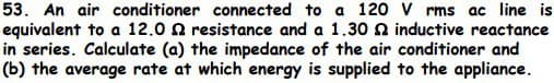 53. An air conditioner connected to a 120 Vrms ac line is
equivalent to a 12.02 resistance and a 1.30 2 inductive reactance
in series. Calculate (a) the impedance of the air conditioner and
(b) the average rate at which energy is supplied to the appliance.