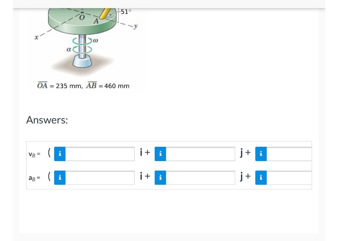 ### Educational Website Transcription

---

#### Problems Related to Rotational Motion

**Problem Statement:**

Consider the disk rotating about a vertical shaft. A top view of the setup shows point O at the center of the disk and point A on the periphery. The disk rotates about an axis with angular velocity \(\omega\).

The coordinates of objects in the problem are given as follows:
- \( \overline{OA} = 235 \text{ mm} \)
- \( \overline{AB} = 460 \text{ mm} \)

The angle between the radius \(\overline{OA}\) and the xy-plane is 51°, as shown in the diagram.

**Objective:**

Determine the velocity (\(v_B\)) and acceleration (\(a_B\)) vectors of point B in terms of unit vectors \(\mathbf{i}\) and \(\mathbf{j}\).

**Diagram Explanation:**

The diagram illustrates a disk rotating around a central vertical axis. It shows:
- An inclined yellow rod extending from point A on the disk through an angle of 51°.
- Points O and A indicating the radius and placement on the rotating disk respectively.
- A vertical axis labeled with an angular velocity \(\omega\).

**Given:**

- Distance \(\overline{OA} = 235 \text{ mm}\)
- Distance \(\overline{AB} = 460 \text{ mm}\)
- Pitch angle \(51^\circ\)

**Solution Format:**

Answers must include:
- The calculations for velocity (\(v_B\)) vector
- The calculations for acceleration (\(a_B\)) vector

Both vectors should be represented in the following forms:
- \( v_B = ( \cdot )\mathbf{i} + ( \cdot )\mathbf{j} \)
- \( a_B = ( \cdot )\mathbf{i} + ( \cdot )\mathbf{j} \)

**Answers:**

```
v_B = ( ____ )\mathbf{i} + ( ____ )\mathbf{j}

a_B = ( ____ )\mathbf{i} + ( ____ )\mathbf{j}
```

---

This exercise requires knowledge in rotational kinematics and vector resolution. Calculations must account for the angular motion and convert it into linear components along the i and j unit vectors.