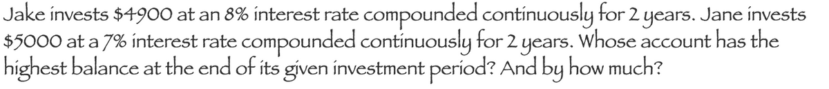 Jake invests $4900 at an 8% interest rate compounded contínuously for 2 years. Jane ínvests
$5000 at a 7% ínterest rate compounded continuously for 2 years. Whose account has the
highest balance at the end of its given ínvestment períod? And by how much?
