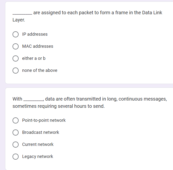 Layer.
are assigned to each packet to form a frame in the Data Link
IP addresses
MAC addresses
either a or b
none of the above
With
_, data are often transmitted in long, continuous messages,
sometimes requiring several hours to send.
Point-to-point network
Broadcast network
Current network
Legacy network