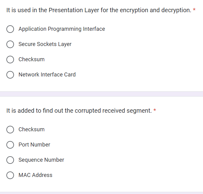 It is used in the Presentation Layer for the encryption and decryption. *
O Application Programming Interface
Secure Sockets Layer
Checksum
O Network Interface Card
It is added to find out the corrupted received segment. *
Checksum
Port Number
Sequence Number
MAC Address