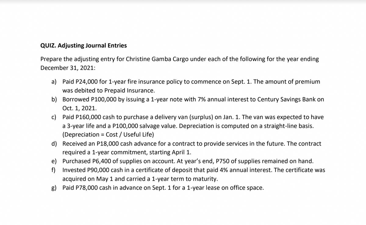 QUIZ. Adjusting Journal Entries
Prepare the adjusting entry for Christine Gamba Cargo under each of the following for the year ending
December 31, 2021:
a) Paid P24,000 for 1-year fire insurance policy to commence on Sept. 1. The amount of premium
was debited to Prepaid Insurance.
b) Borrowed P100,000 by issuing a 1-year note with 7% annual interest to Century Savings Bank on
Oct. 1, 2021.
c) Paid P160,000 cash to purchase a delivery van (surplus) on Jan. 1. The van was expected to have
a 3-year life and a P100,000 salvage value. Depreciation is computed on a straight-line basis.
(Depreciation = Cost / Useful Life)
%3D
d) Received an P18,000 cash advance for a contract to provide services in the future. The contract
required a 1-year commitment, starting April 1.
e) Purchased P6,400 of supplies on account. At year's end, P750 of supplies remained on hand.
f) Invested P90,000 cash in a certificate of deposit that paid 4% annual interest. The certificate was
acquired on May 1 and carried a 1-year term to maturity.
g) Paid P78,000 cash in advance on Sept. 1 for a 1-year lease on office space.
