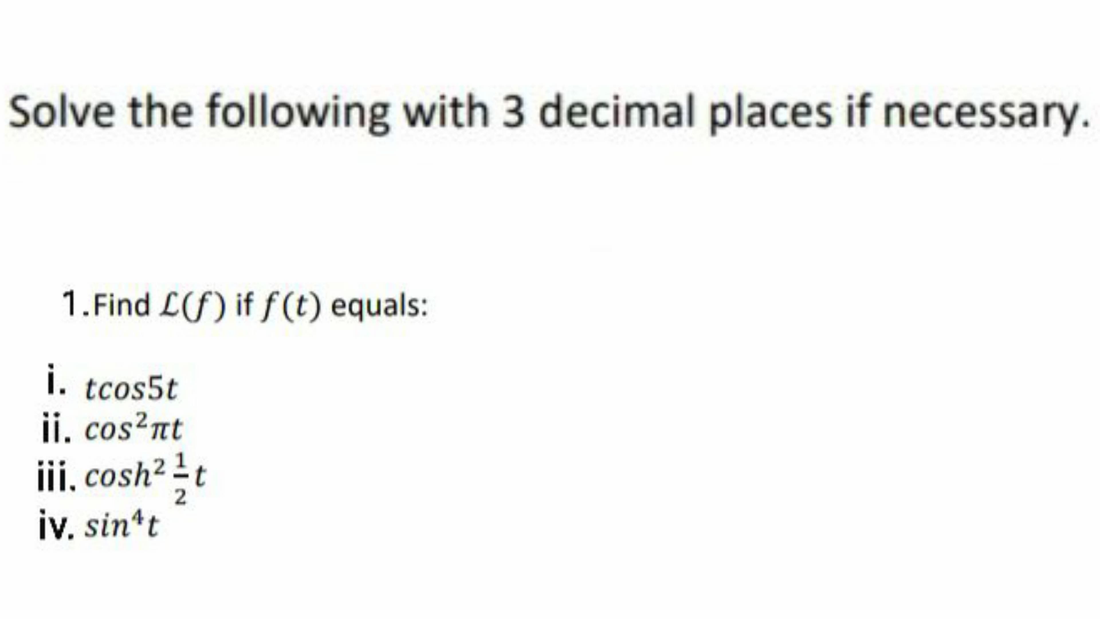 Solve the following with 3 decimal places if necessary.
1. Find L(f) if f(t) equals:
i. tcos5t
ii. cos?nt
iii, cosh² ± t
iv. sin*t
2
