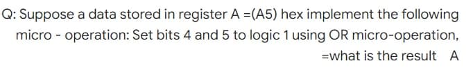 Q: Suppose a data stored in register A =(A5) hex implement the following
micro - operation: Set bits 4 and 5 to logic 1 using OR micro-operation,
=what is the result A
