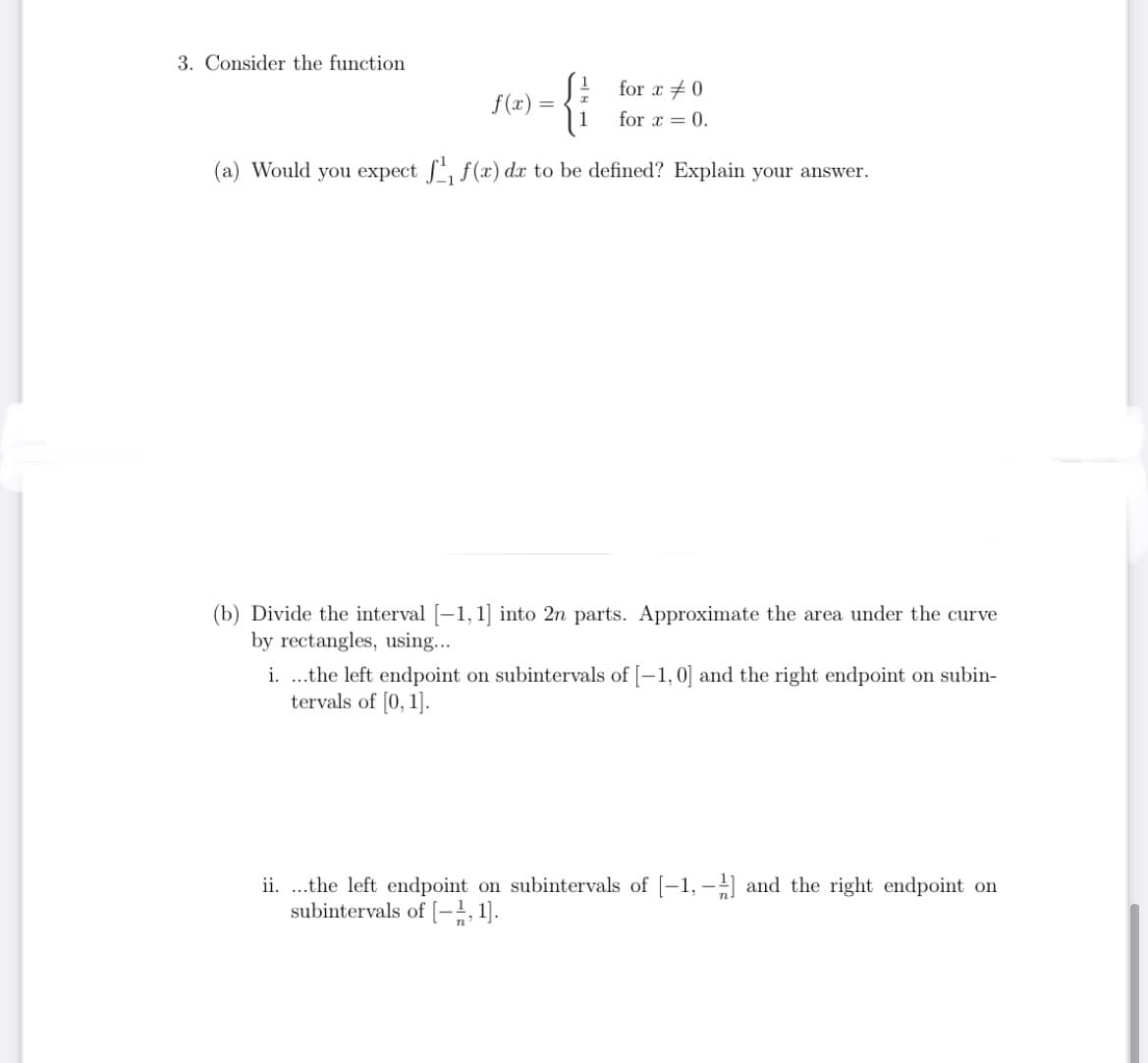 3. Consider the function
{i
for x +0
f(x) =
for x = 0.
(a) Would you expect S, f(x) dx to be defined? Explain your answer.
(b) Divide the interval [-1, 1] into 2n parts. Approximate the area under the curve
by rectangles, using...
i. .the left endpoint on subintervals of [-1,0] and the right endpoint on subin-
tervals of [0, 1].
ii. ...the left endpoint on subintervals of [-1, - and the right endpoint on
subintervals of [-;, 1].
