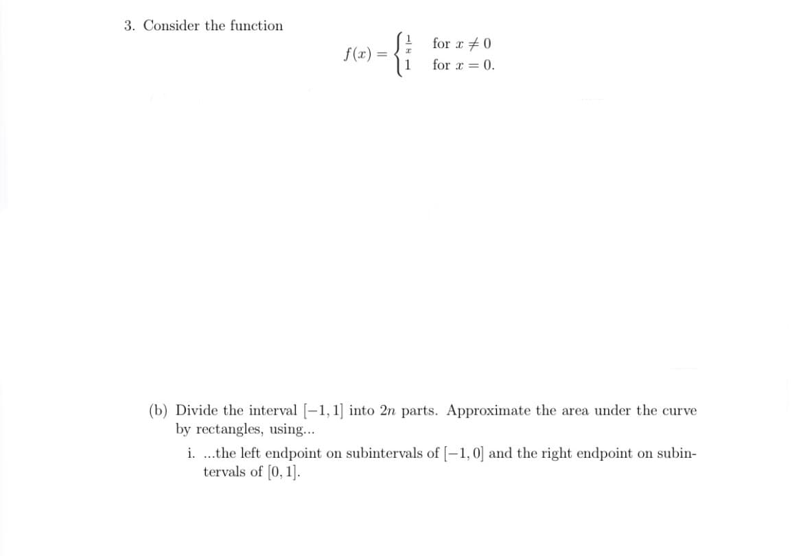 3. Consider the function
for x +0
f(x)
1
for x = 0.
(b) Divide the interval [-1, 1] into 2n parts. Approximate the area under the curve
by rectangles, using...
i. ..the left endpoint on subintervals of [-1,0] and the right endpoint on subin-
tervals of [0, 1].
