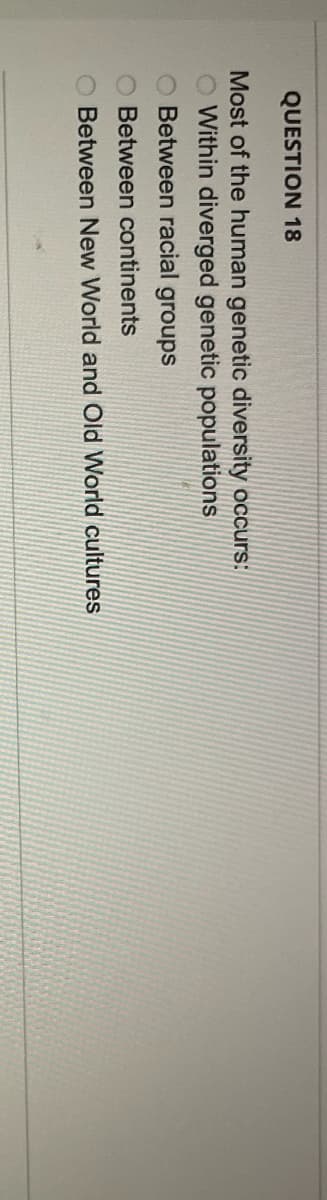 QUESTION 18
Most of the human genetic diversity occurs:
Within diverged genetic populations
O Between racial groups
Between continents
O Between New World and Old World cultures