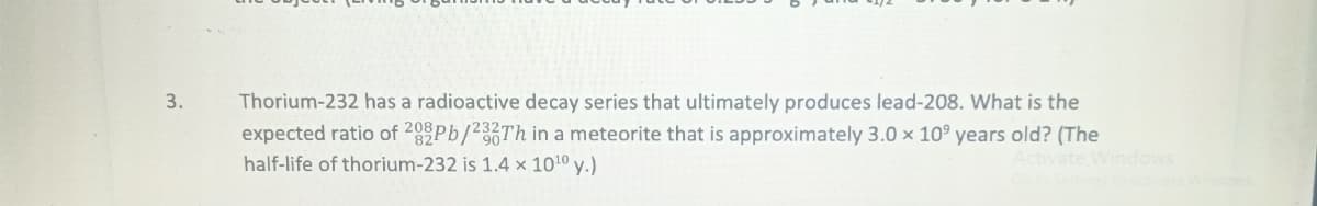 3.
Thorium-232 has a radioactive decay series that ultimately produces lead-208. What is the
expected ratio of 282Pb/232Th in a meteorite that is approximately 3.0 x 10 years old? (The
half-life of thorium-232 is 1.4 x 10¹0 y.)
Activate Windows