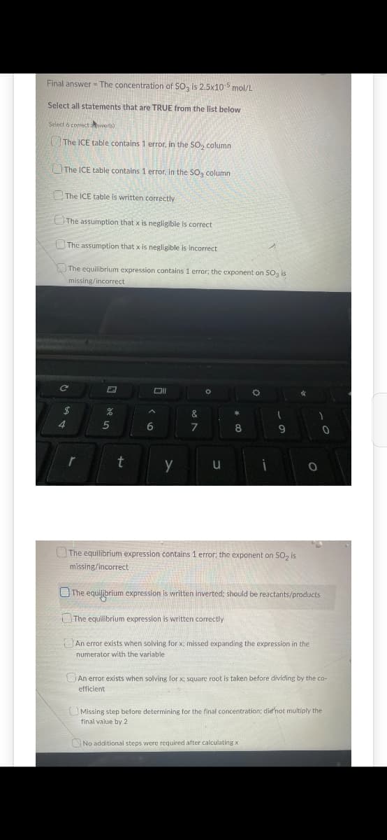 Final answer - The concentration of SO3 is 2.5x105 mol/L
Select all statements that are TRUE from the list below
Select 6 correct swerts)
The ICE table contains 1 error, in the SO₂ column
The ICE table contains 1 error, in the SO₂ column
The ICE table is written correctly
The assumption that x is negligible is correct
The assumption that x is negligible is incorrect
The equilibrium expression contains 1 error; the exponent on SO3 is
missing/incorrect.
C
$
4
r
%
5
t
6
Oll
y
&
7
。
u
*
8
O
¡
I
9
The equilibrium expression contains 1 error; the exponent on SO₂ is
missing/incorrect
No additional steps were required after calculating x
*
1
O
The equilibrium expression is written inverted; should be reactants/products
The equilibrium expression is written correctly
An error exists when solving for x; missed expanding the expression in the
numerator with the variable.
0
An error exists when solving for x; square root is taken before dividing by the co-
efficient
Missing step before determining for the final concentration; dief'not multiply the
final value by 2