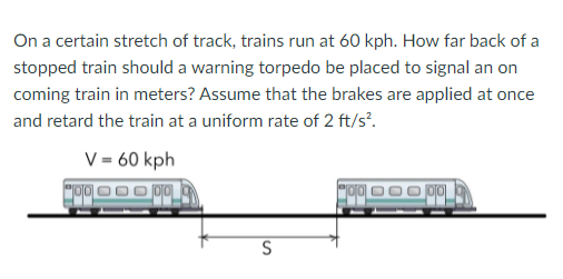 On a certain stretch of track, trains run at 60 kph. How far back of a
stopped train should a warning torpedo be placed to signal an on
coming train in meters? Assume that the brakes are applied at once
and retard the train at a uniform rate of 2 ft/s².
V = 60 kph
