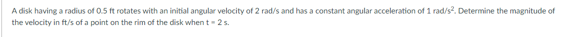 A disk having a radius of 0.5 ft rotates with an initial angular velocity of 2 rad/s and has a constant angular acceleration of 1 rad/s?. Determine the magnitude of
the velocity in ft/s of a point on the rim of the disk when t = 2 s.
