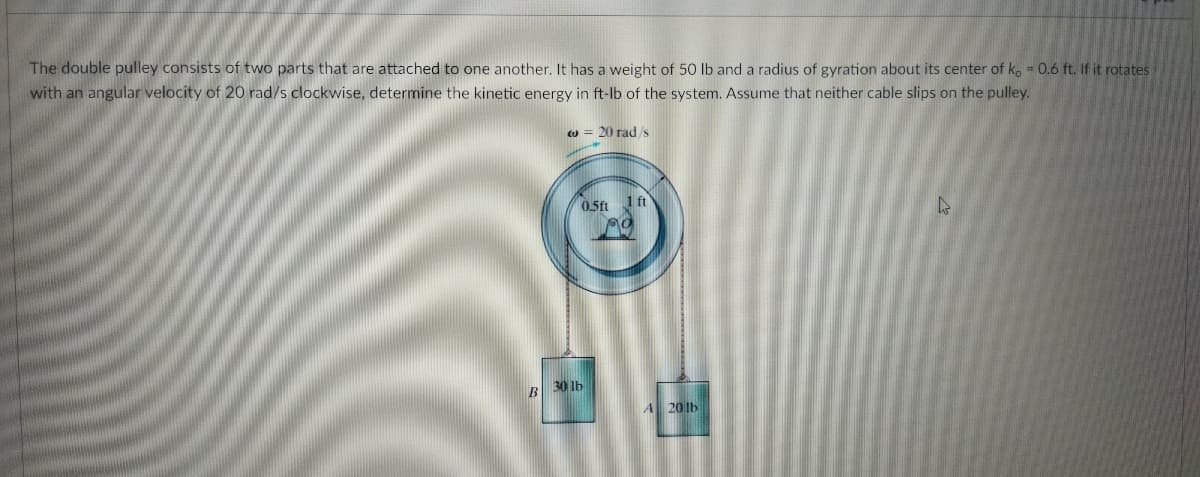 The double pulley consists of two parts that are attached to one another. It has a weight of 50 Ib and a radius of gyration about its center of k, = 0.6 ft. If it rotates
with an angular velocity of 20 rad/s clockwise, determine the kinetic energy in ft-lb of the system. Assume that neither cable slips on the pulley.
Cu = 20 rads
0.5ft 1 ft
B 30 1b
A 201b
