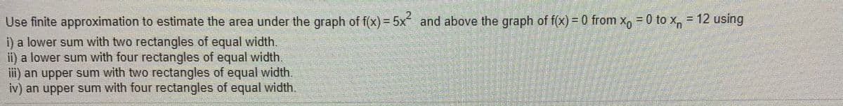 2.
Use finite approximation to estimate the area under the graph of f(x)- 5x and above the graph of fx)= 0 from x=0 to x, - 12 using
i) a lower sum with two rectangles of equal width.
ii) a lower sum with four rectangles of equal width.
iii) an upper sum with two rectangles of equal width.
iv) an upper sum with four rectangles of equal width.
