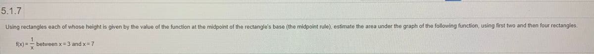 5.1.7
Using rectangles each of whose height is given by the value of the function at the midpoint of the rectangle's base (the midpoint rule), estimate the area under the graph of the following function, using first two and then four rectangles.
1
f(x) =
between x = 3 and x= 7
