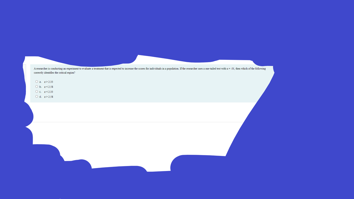 A researcher is conducting an experiment to evaluate a treatment that is expected to increase the scores for individuals in a population. If the researcher uses a one-tailed test with a = .01, then which of the following
correctly identifies the critical region?
O a. z> 2.33
O b. z<2.58
O. z<2.33
O d. z>2.58
