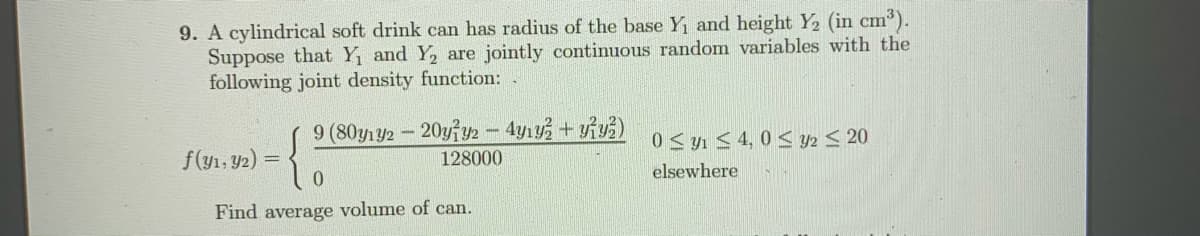 9. A cylindrical soft drink can has radius of the base Y and height Y2 (in cm³).
Suppose that Y, and Y, are jointly continuous random variables with the
following joint density function: .
9 (80y1y2-20yy2 - 4y1+ yiy)
0 S yn < 4, 0 < Y2 < 20
f(yı, Y2) =
0.
128000
elsewhere
Find average volume of can.
