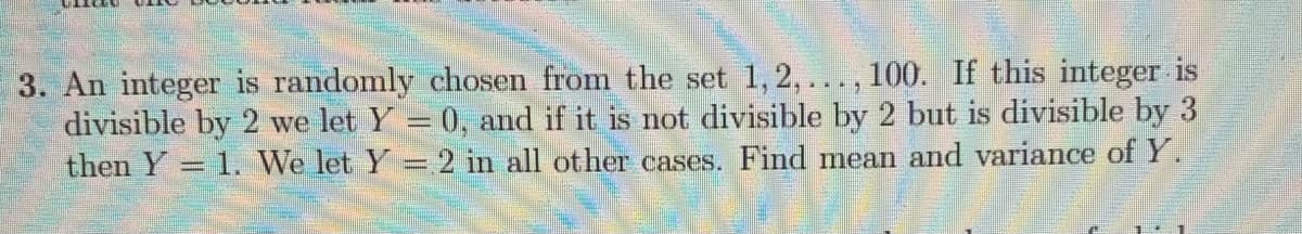 3. An integer is randomly chosen from the set 1, 2,..., 100. If this integer is
divisible by 2 we let Y = 0, and if it is not divisible by 2 but is divisible by 3
then Y = 1. We let Y = 2 in all other cases. Find mean and variance of Y.
